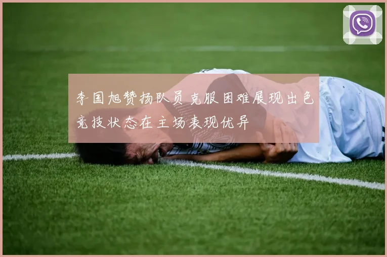 李国旭赞扬队员克服困难展现出色竞技状态在主场表现优异
