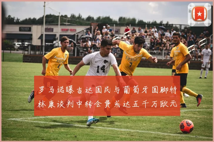 罗马诺曝吉达国民与葡萄牙国脚特林康谈判中转会费或达五千万欧元