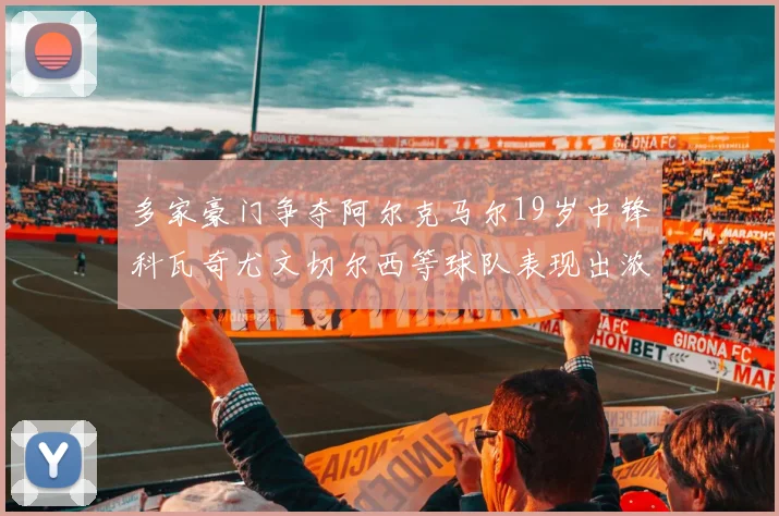 多家豪门争夺阿尔克马尔19岁中锋科瓦奇尤文切尔西等球队表现出浓厚兴趣