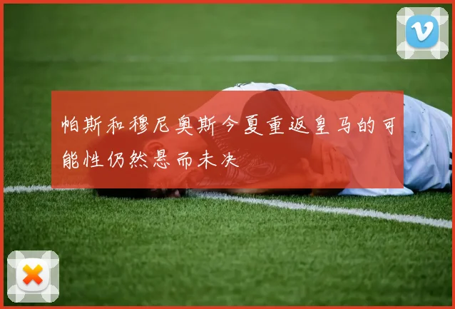 帕斯和穆尼奥斯今夏重返皇马的可能性仍然悬而未决