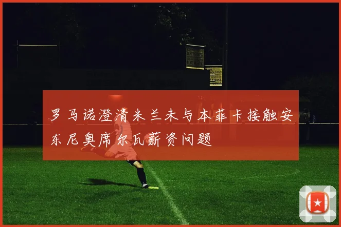 罗马诺澄清米兰未与本菲卡接触安东尼奥席尔瓦薪资问题