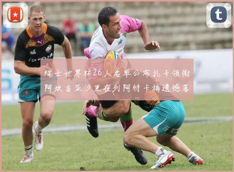 瑞士世界杯26人名单公布扎卡领衔阿坎吉亚沙里在列阿特卡梅遗憾落选