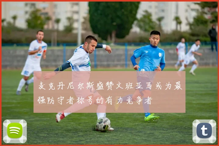 麦克丹尼尔斯盛赞文班亚马或为最强防守者称号的有力竞争者