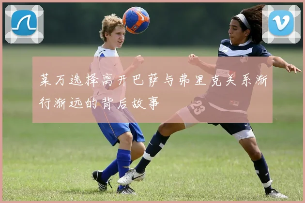 莱万选择离开巴萨与弗里克关系渐行渐远的背后故事
