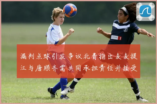 漏判点球引发争议北青指出麦麦提江与唐顺齐需共同承担责任并接受处罚