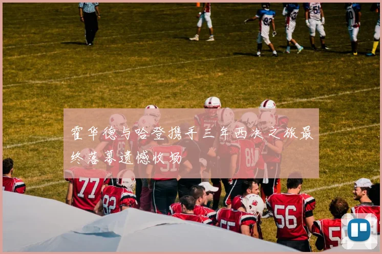 霍华德与哈登携手三年西决之旅最终落幕遗憾收场