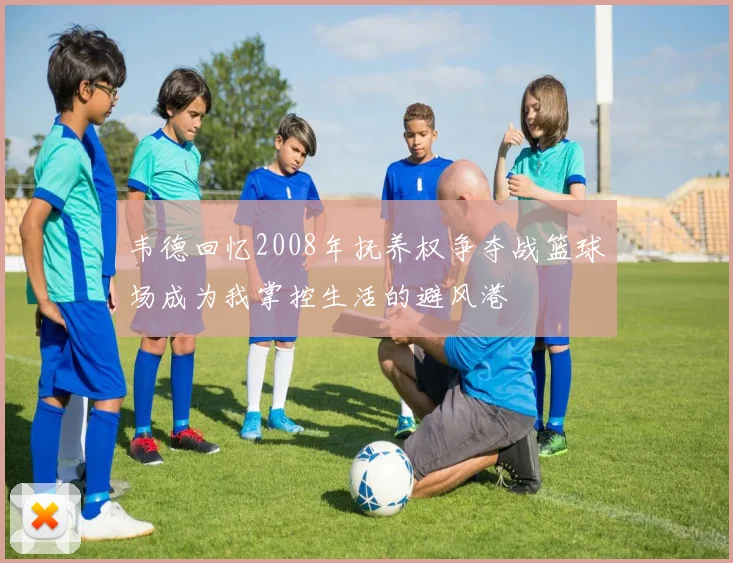 韦德回忆2008年抚养权争夺战篮球场成为我掌控生活的避风港