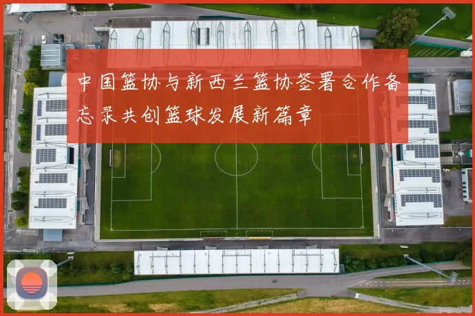 中国篮协与新西兰篮协签署合作备忘录共创篮球发展新篇章