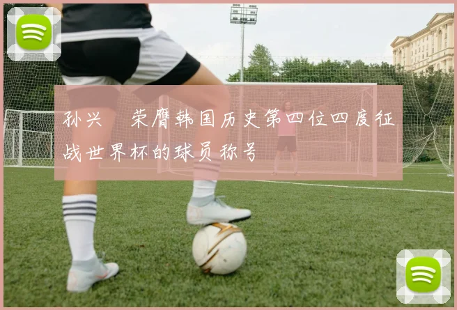孙兴慜荣膺韩国历史第四位四度征战世界杯的球员称号