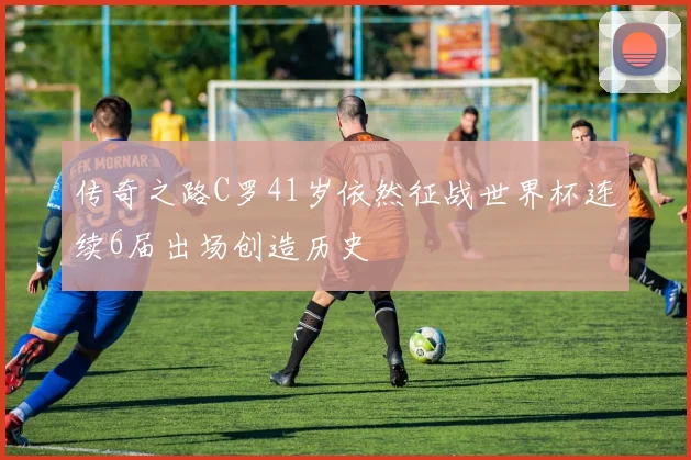 传奇之路C罗41岁依然征战世界杯连续6届出场创造历史