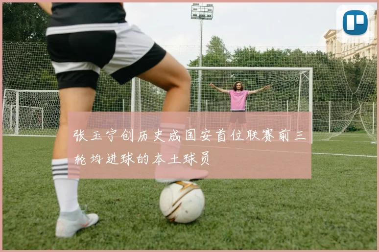 张玉宁创历史成国安首位联赛前三轮均进球的本土球员