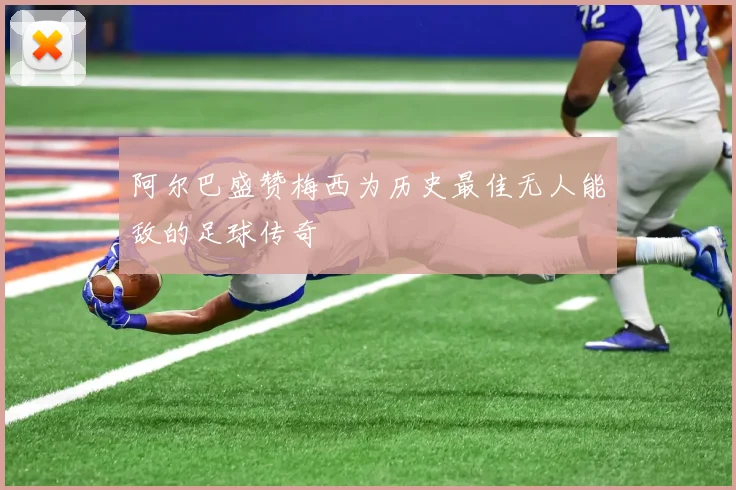阿尔巴盛赞梅西为历史最佳无人能敌的足球传奇