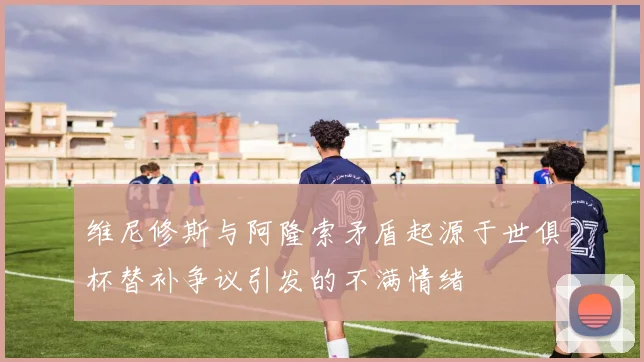 维尼修斯与阿隆索矛盾起源于世俱杯替补争议引发的不满情绪