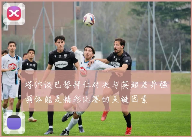 塔帅谈巴黎拜仁对决与英超差异强调体能是精彩比赛的关键因素