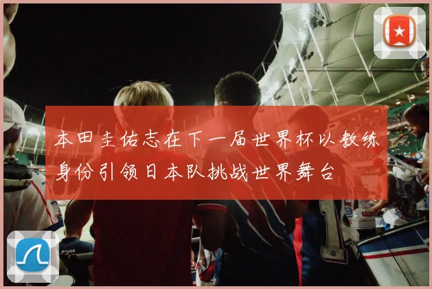 本田圭佑志在下一届世界杯以教练身份引领日本队挑战世界舞台