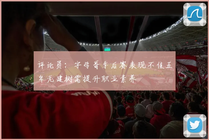 评论员：字母哥季后赛表现不佳五年无建树需提升职业素养