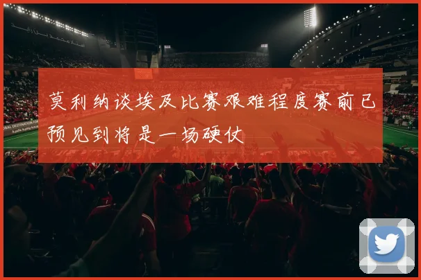 莫利纳谈埃及比赛艰难程度赛前已预见到将是一场硬仗