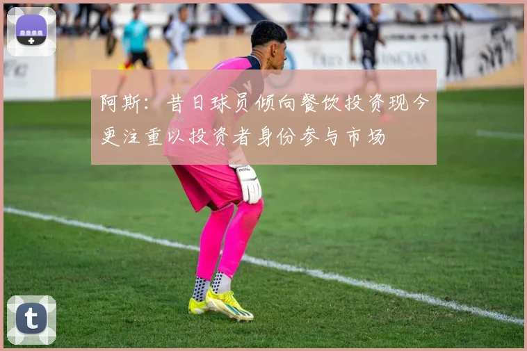 阿斯：昔日球员倾向餐饮投资现今更注重以投资者身份参与市场