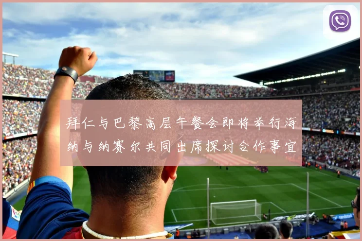 拜仁与巴黎高层午餐会即将举行海纳与纳赛尔共同出席探讨合作事宜