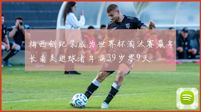 梅西创纪录成为世界杯淘汰赛最年长南美进球者年满39岁零9天