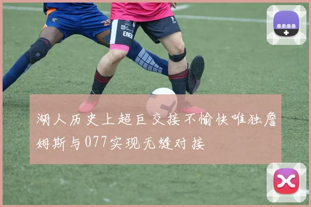 湖人历史上超巨交接不愉快唯独詹姆斯与077实现无缝对接