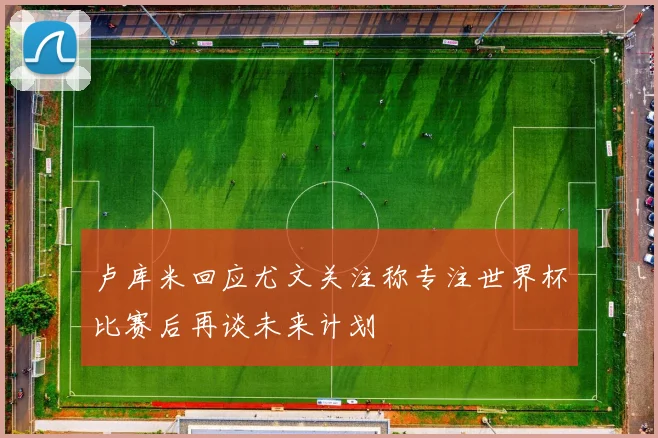 卢库米回应尤文关注称专注世界杯比赛后再谈未来计划