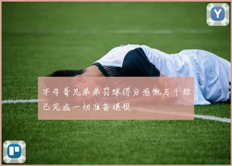 字母哥见弟弟罚球得分感慨万千称已完成一切准备退役