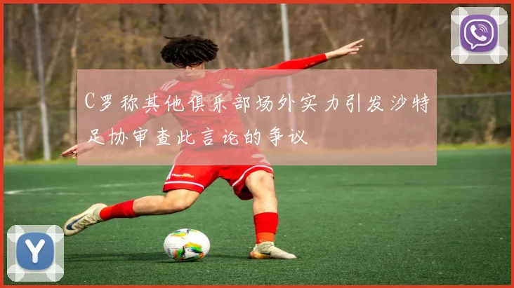 C罗称其他俱乐部场外实力引发沙特足协审查此言论的争议