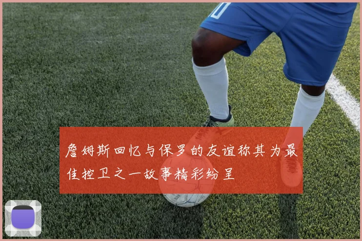 詹姆斯回忆与保罗的友谊称其为最佳控卫之一故事精彩纷呈
