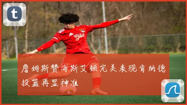 詹姆斯赞海斯艾顿完美表现肯纳德投篮再显神准