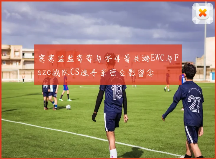 寒寒监监寄寄与字母哥共游EWC与Faze战队CS选手亲密合影留念