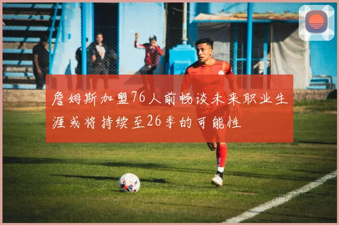 詹姆斯加盟76人前畅谈未来职业生涯或将持续至26季的可能性