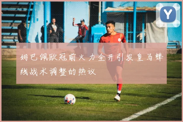 姆巴佩欧冠前火力全开引发皇马锋线战术调整的热议